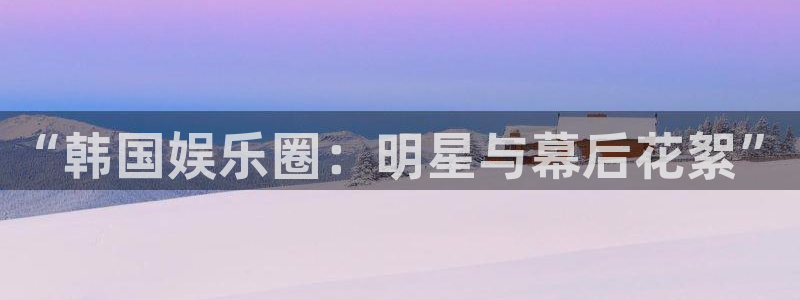 极悦平台是真的吗：“韩国娱乐圈：明星与幕后花絮”